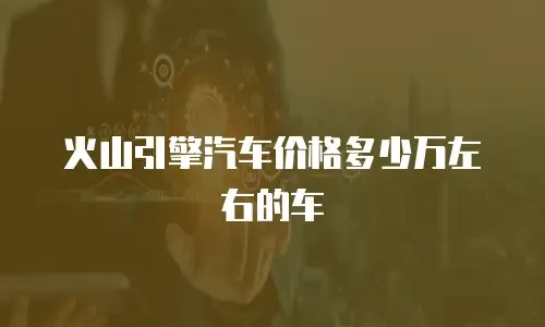 火山引擎汽车价格多少万左右的车