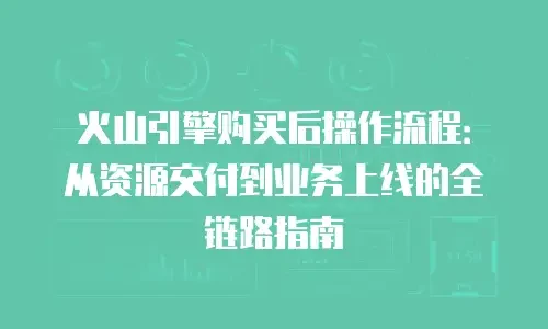 火山引擎购买后操作流程：从资源交付到业务上线的全链路指南