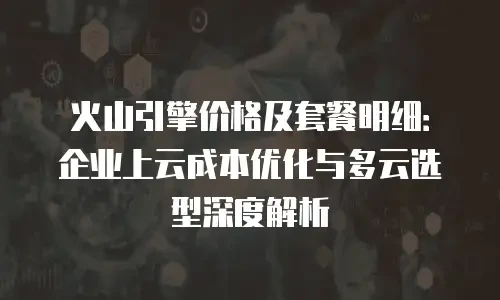 火山引擎价格及套餐明细：企业上云成本优化与多云选型深度解析