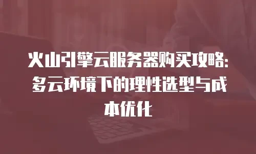 火山引擎云服务器购买攻略：多云环境下的理性选型与成本优化