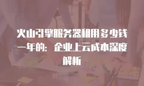 火山引擎服务器租用多少钱一年的：企业上云成本深度解析
