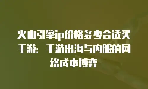 火山引擎ip价格多少合适买手游：手游出海与内服的网络成本博弈