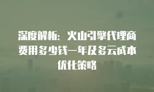 深度解析：火山引擎代理商费用多少钱一年及多云成本优化策略