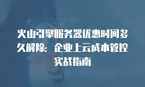 火山引擎服务器优惠时间多久解除：企业上云成本管控实战指南
