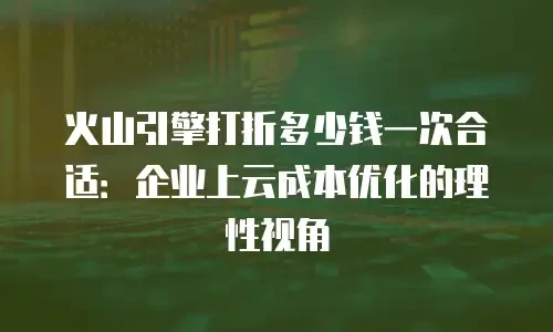火山引擎打折多少钱一次合适：企业上云成本优化的理性视角
