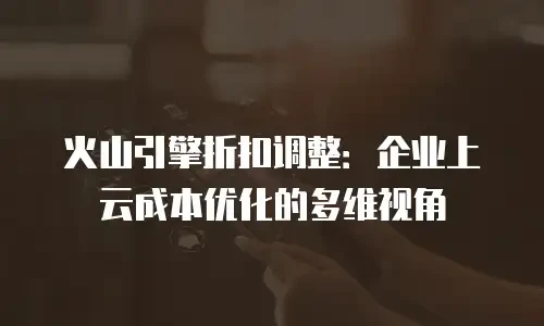火山引擎折扣调整：企业上云成本优化的多维视角