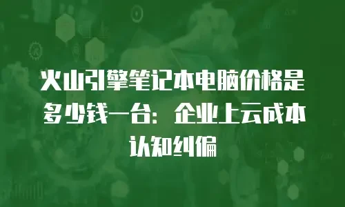 火山引擎笔记本电脑价格是多少钱一台：企业上云成本认知纠偏