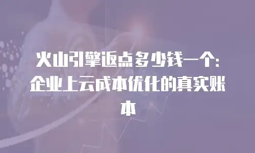 火山引擎返点多少钱一个：企业上云成本优化的真实账本