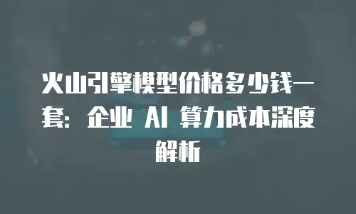 火山引擎模型价格多少钱一套：企业 AI 算力成本深度解析