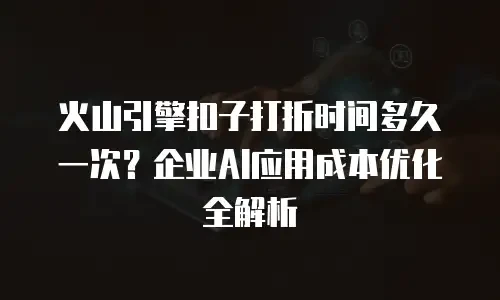 火山引擎扣子打折时间多久一次？企业AI应用成本优化全解析