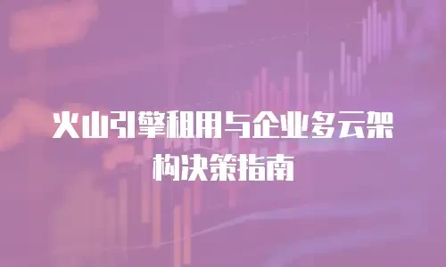 火山引擎租用与企业多云架构决策指南
