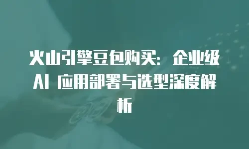 火山引擎豆包购买：企业级 AI 应用部署与选型深度解析