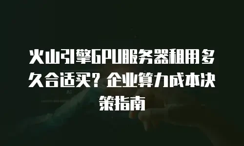 火山引擎GPU服务器租用多久合适买？企业算力成本决策指南
