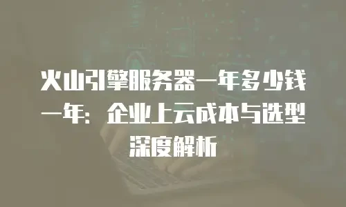 火山引擎服务器一年多少钱一年：企业上云成本与选型深度解析