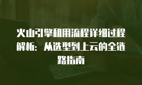 火山引擎租用流程详细过程解析：从选型到上云的全链路指南
