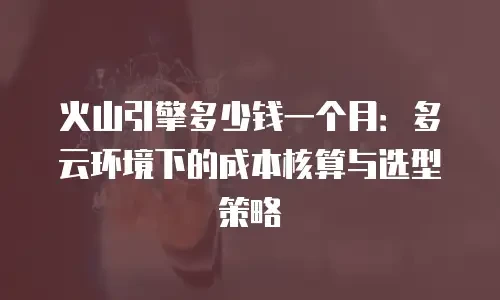 火山引擎多少钱一个月：多云环境下的成本核算与选型策略