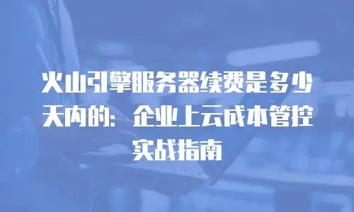 火山引擎服务器续费是多少天内的：企业上云成本管控实战指南
