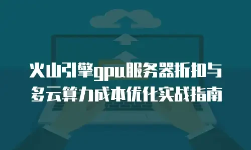 火山引擎gpu服务器折扣与多云算力成本优化实战指南