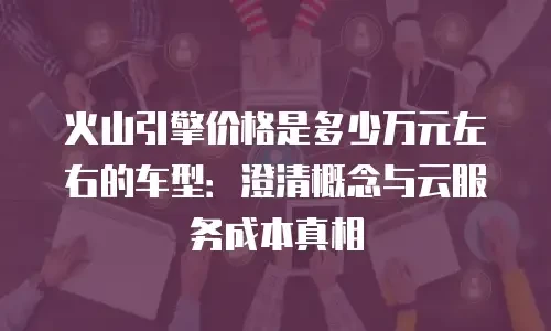 火山引擎价格是多少万元左右的车型：澄清概念与云服务成本真相