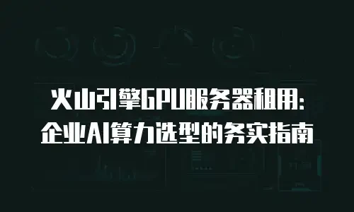火山引擎GPU服务器租用：企业AI算力选型的务实指南