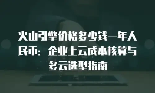 火山引擎价格多少钱一年人民币：企业上云成本核算与多云选型指南