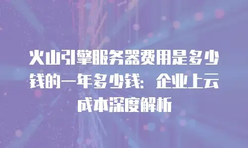 火山引擎服务器费用是多少钱的一年多少钱：企业上云成本深度解析