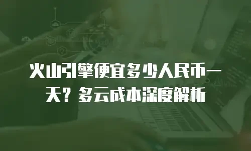 火山引擎便宜多少人民币一天？多云成本深度解析