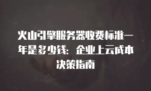 火山引擎服务器收费标准一年是多少钱：企业上云成本决策指南