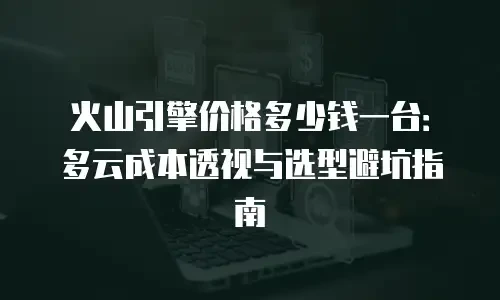 火山引擎价格多少钱一台：多云成本透视与选型避坑指南