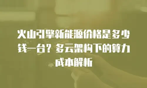 火山引擎新能源价格是多少钱一台？多云架构下的算力成本解析