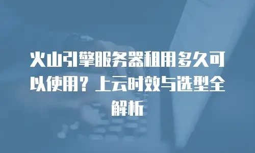 火山引擎服务器租用多久可以使用？上云时效与选型全解析
