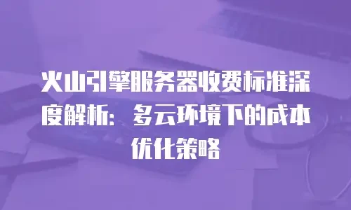火山引擎服务器收费标准深度解析：多云环境下的成本优化策略