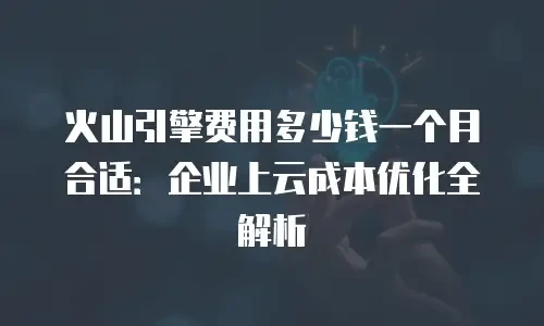 火山引擎费用多少钱一个月合适：企业上云成本优化全解析