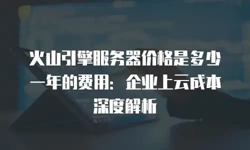 火山引擎服务器价格是多少一年的费用：企业上云成本深度解析