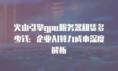 火山引擎gpu服务器租赁多少钱：企业AI算力成本深度解析