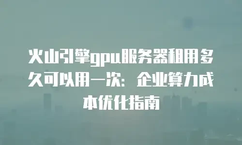 火山引擎gpu服务器租用多久可以用一次：企业算力成本优化指南