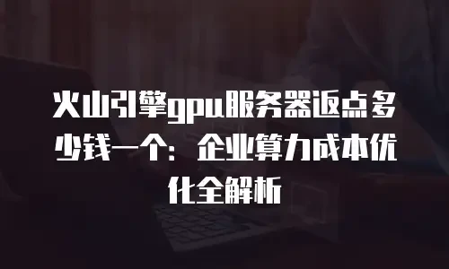 火山引擎gpu服务器返点多少钱一个：企业算力成本优化全解析