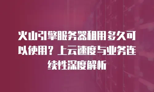 火山引擎服务器租用多久可以使用？上云速度与业务连续性深度解析