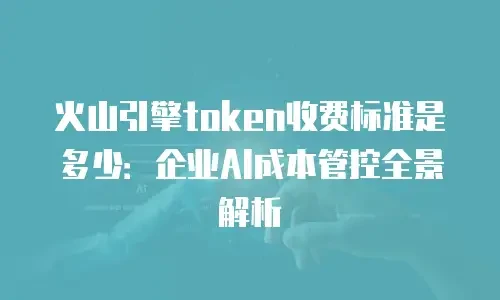 火山引擎token收费标准是多少：企业AI成本管控全景解析