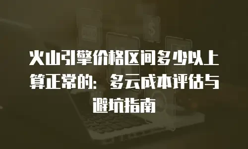 火山引擎价格区间多少以上算正常的：多云成本评估与避坑指南