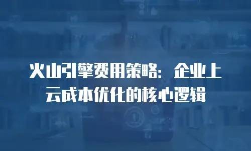 火山引擎费用策略：企业上云成本优化的核心逻辑