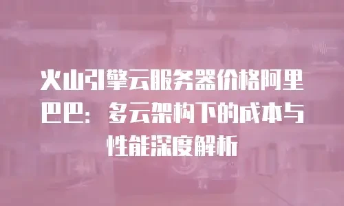 火山引擎云服务器价格阿里巴巴：多云架构下的成本与性能深度解析