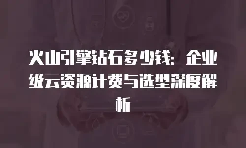 火山引擎钻石多少钱：企业级云资源计费与选型深度解析