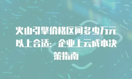 火山引擎价格区间多少万元以上合适：企业上云成本决策指南