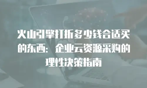 火山引擎打折多少钱合适买的东西：企业云资源采购的理性决策指南