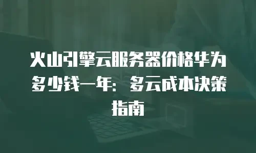 火山引擎云服务器价格华为多少钱一年：多云成本决策指南