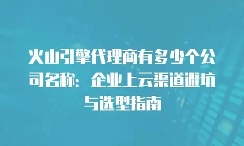 火山引擎代理商有多少个公司名称：企业上云渠道避坑与选型指南