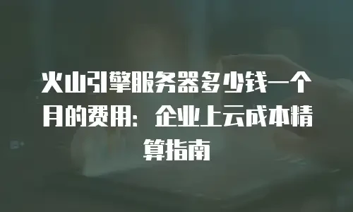 火山引擎服务器多少钱一个月的费用：企业上云成本精算指南