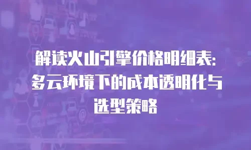 解读火山引擎价格明细表：多云环境下的成本透明化与选型策略