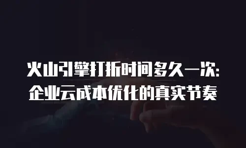 火山引擎打折时间多久一次：企业云成本优化的真实节奏